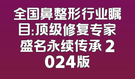 全国鼻整形行业瞩目：顶级修复专家盛名永续传承 2024版