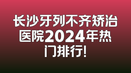 长沙牙列不齐矫治医院2024年热门排行！