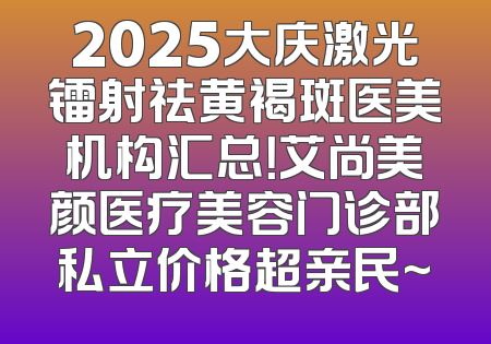 2025大庆激光镭射祛黄褐斑医美机构汇总！艾尚美颜医疗美容门诊部私立价格超亲民~