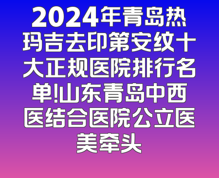 2024年青岛热玛吉去印第安纹十大正规医院排行名单！山东青岛中西医结合医院公立医美牵头