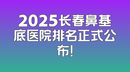 2025长春鼻基底医院排名正式公布！