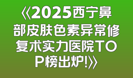 《2025西宁鼻部皮肤色素异常修复术实力医院TOP榜出炉！》