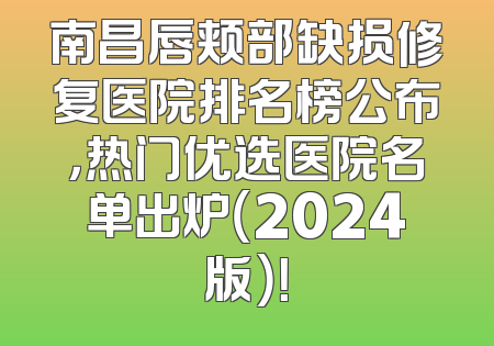 南昌唇颊部缺损修复医院排名榜公布，热门优选医院名单出炉（2024版）！