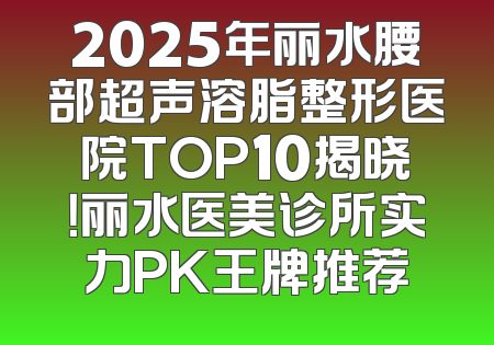 2025年丽水腰部超声溶脂整形医院TOP10揭晓！丽水医美诊所实力PK王牌推荐