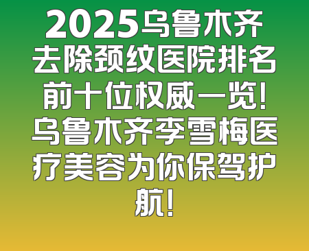2025乌鲁木齐去除颈纹医院排名前十位权威一览！乌鲁木齐李雪梅医疗美容为你保驾护航！