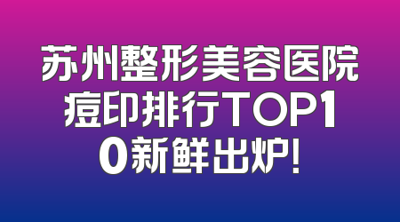 苏州整形美容医院痘印排行TOP10新鲜出炉！