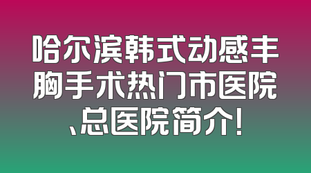 哈尔滨韩式动感丰胸手术热门市医院、总医院简介！
