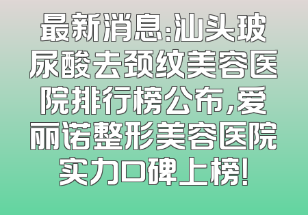 最新消息：汕头玻尿酸去颈纹美容医院排行榜公布，爱丽诺整形美容医院实力口碑上榜！