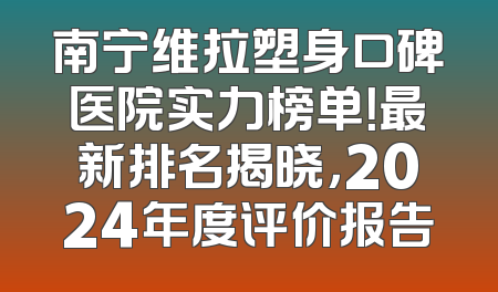 南宁维拉塑身口碑医院实力榜单！最新排名揭晓，2024年度评价报告