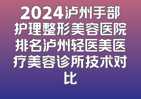 2024泸州手部护理整形美容医院排名泸州轻医美医疗美容诊所技术对比