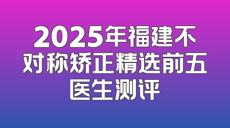 2025年福建不对称矫正精选前五医生测评