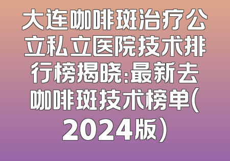 大连咖啡斑治疗公立私立医院技术排行榜揭晓：最新去咖啡斑技术榜单（2024版）