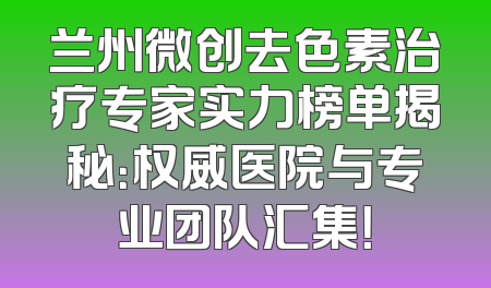 兰州微创去色素治疗专家实力榜单揭秘：权威医院与专业团队汇集！
