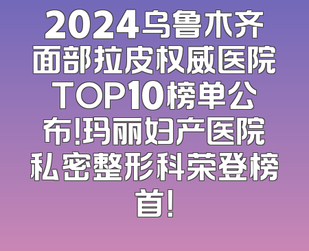 2024乌鲁木齐面部拉皮权威医院TOP10榜单公布！玛丽妇产医院私密整形科荣登榜首！