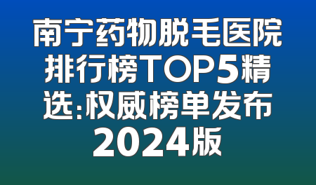 南宁药物脱毛医院排行榜TOP5精选：权威榜单发布2024版