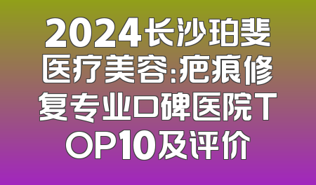 2024长沙珀斐医疗美容：疤痕修复专业口碑医院TOP10及评价