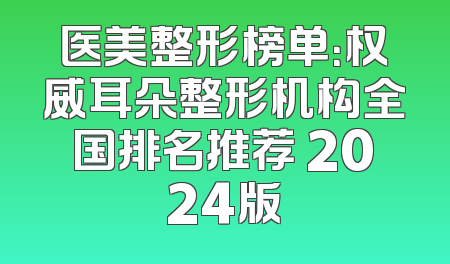 医美整形榜单：权威耳朵整形机构全国排名推荐 2024版