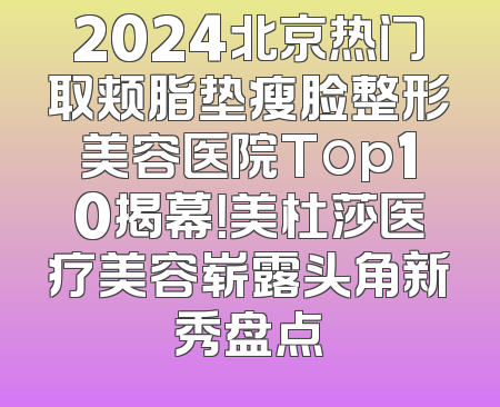 2024北京热门取颊脂垫瘦脸整形美容医院Top10揭幕！美杜莎医疗美容崭露头角新秀盘点