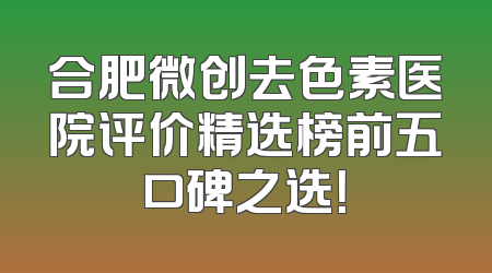 合肥微创去色素医院评价精选榜前五口碑之选！