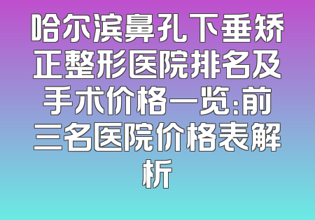 哈尔滨鼻孔下垂矫正整形医院排名及手术价格一览：前三名医院价格表解析