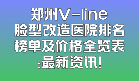 郑州V-line脸型改造医院排名榜单及价格全览表：最新资讯！