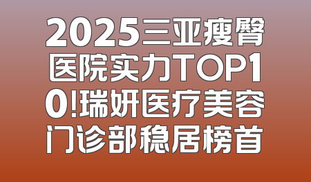 2025三亚瘦臀医院实力TOP10！瑞妍医疗美容门诊部稳居榜首