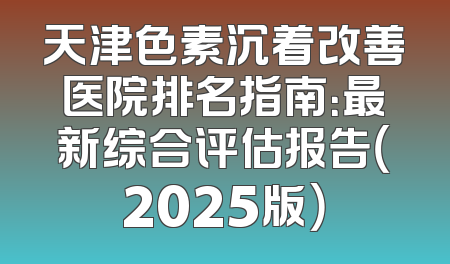 天津色素沉着改善医院排名指南：最新综合评估报告（2025版）