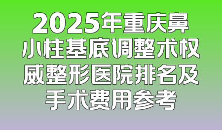 2025年重庆鼻小柱基底调整术权威整形医院排名及手术费用参考