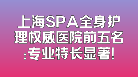 上海SPA全身护理权威医院前五名：专业特长显著！