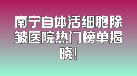 南宁自体活细胞除皱医院热门榜单揭晓！