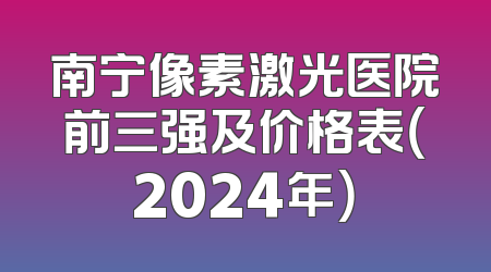 南宁像素激光医院前三强及价格表（2024年）
