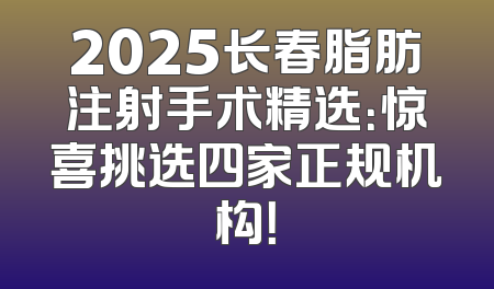 2025长春脂肪注射手术精选：惊喜挑选四家正规机构！