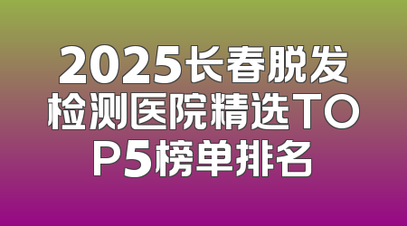 2025长春脱发检测医院精选TOP5榜单排名