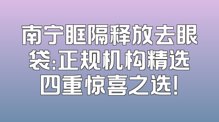 南宁眶隔释放去眼袋：正规机构精选四重惊喜之选！