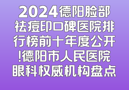 2024德阳脸部祛痘印口碑医院排行榜前十年度公开！德阳市人民医院眼科权威机构盘点