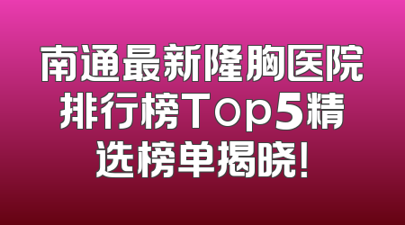 南通最新隆胸医院排行榜Top5精选榜单揭晓！