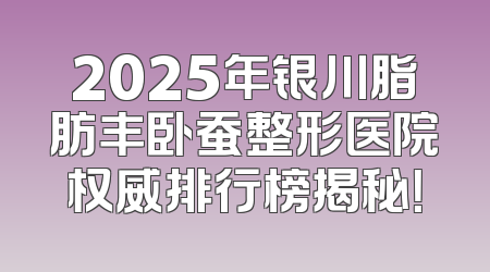2025年银川脂肪丰卧蚕整形医院权威排行榜揭秘！
