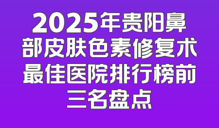 2025年贵阳鼻部皮肤色素修复术最佳医院排行榜前三名盘点