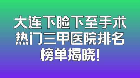 大连下睑下至手术热门三甲医院排名榜单揭晓！