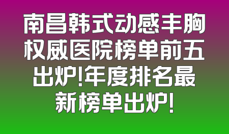 南昌韩式动感丰胸权威医院榜单前五出炉！年度排名最新榜单出炉！