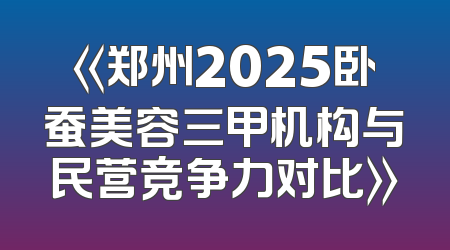 《郑州2025卧蚕美容三甲机构与民营竞争力对比》