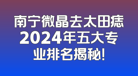 南宁微晶去太田痣2024年五大专业排名揭秘！