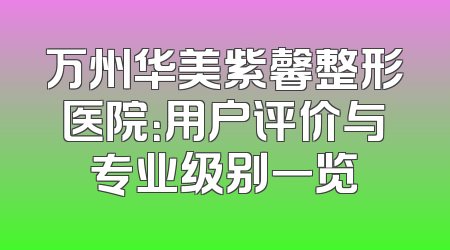 万州华美紫馨整形医院：用户评价与专业级别一览