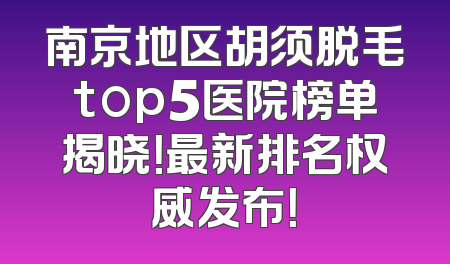 南京地区胡须脱毛top5医院榜单揭晓！最新排名权威发布！