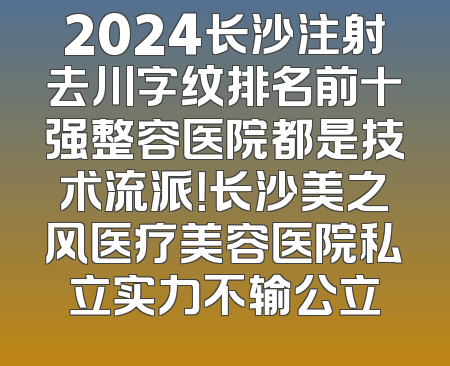 2024长沙注射去川字纹排名前十强整容医院都是技术流派！长沙美之风医疗美容医院私立实力不输公立