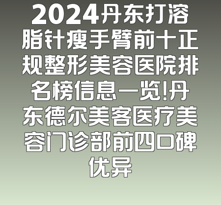 2024丹东打溶脂针瘦手臂前十正规整形美容医院排名榜信息一览！丹东德尔美客医疗美容门诊部前四口碑优异