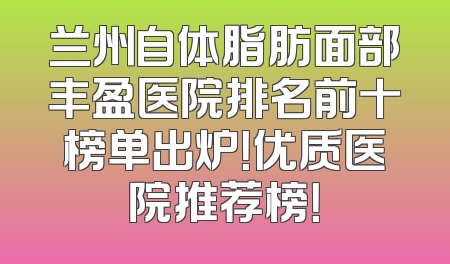 兰州自体脂肪面部丰盈医院排名前十榜单出炉！优质医院推荐榜！