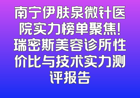 南宁伊肤泉微针医院实力榜单聚焦！瑞密斯美容诊所性价比与技术实力测评报告