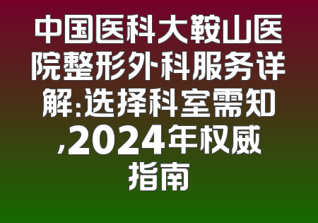 中国医科大鞍山医院整形外科服务详解：选择科室需知，2024年权威指南