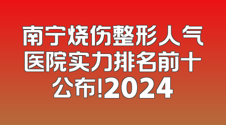 南宁烧伤整形人气医院实力排名前十公布!2024